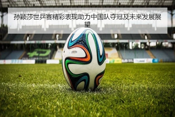 孙颖莎世乒赛精彩表现助力中国队夺冠及未来发展展望